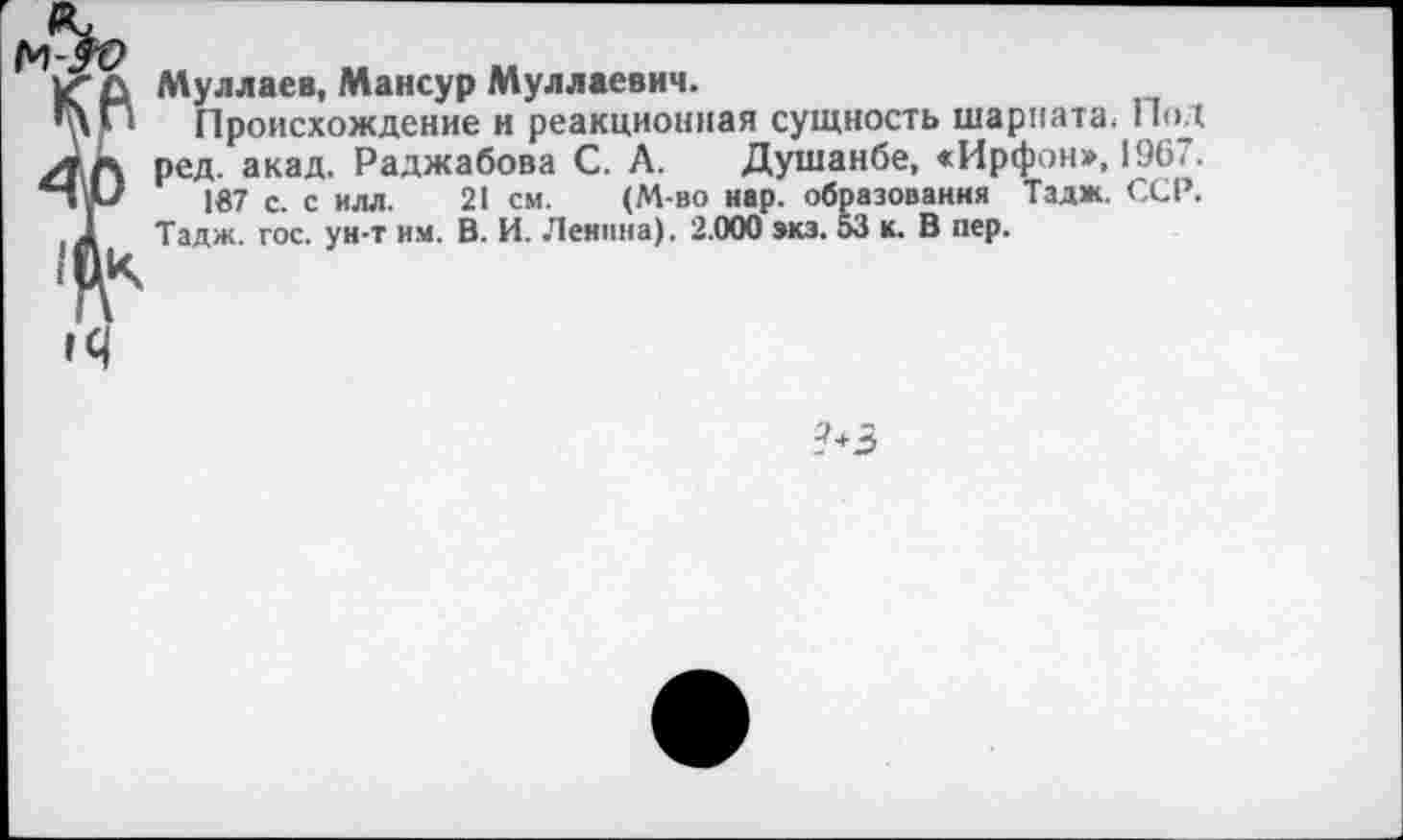 ﻿Муллаев, Мансур Муллаевич.
Происхождение и реакционная сущность шариата; Под ред. акад. Раджабова С. А. Душанбе, «Ирфон», 1967.
187 с. с илл. 21 см. (М-во нар. образования Тадж. ССР.
Тадж. гос. ун-т им. В. И. Ленина). 2.000 экз. 53 к. В пер.